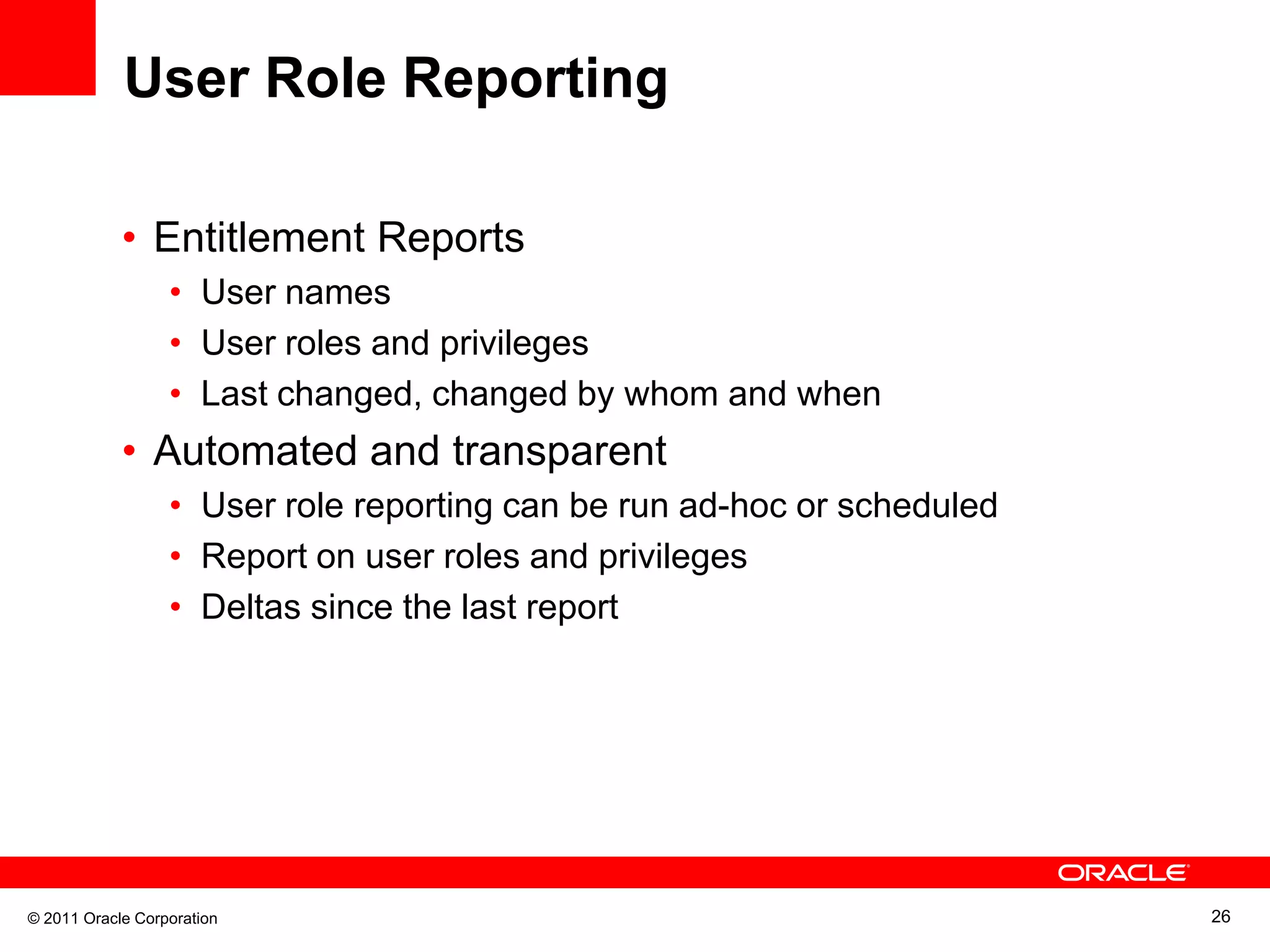 User Role Reporting • Entitlement Reports • User names • User roles and privileges • Last changed, changed by whom and when • Automated and transparent • User role reporting can be run ad-hoc or scheduled • Report on user roles and privileges • Deltas since the last report © 2011 Oracle Corporation 26 