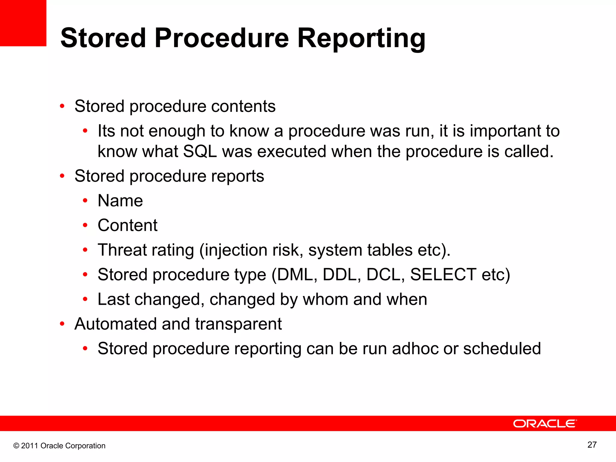 Stored Procedure Reporting • Stored procedure contents • Its not enough to know a procedure was run, it is important to know what SQL was executed when the procedure is called. • Stored procedure reports • Name • Content • Threat rating (injection risk, system tables etc). • Stored procedure type (DML, DDL, DCL, SELECT etc) • Last changed, changed by whom and when • Automated and transparent • Stored procedure reporting can be run adhoc or scheduled © 2011 Oracle Corporation 27 