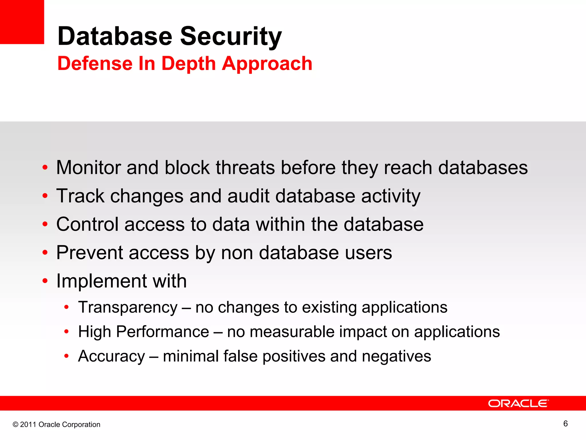 Database Security Defense In Depth Approach • Monitor and block threats before they reach databases • Track changes and audit database activity • Control access to data within the database • Prevent access by non database users • Implement with • Transparency – no changes to existing applications • High Performance – no measurable impact on applications • Accuracy – minimal false positives and negatives © 2011 Oracle Corporation 6 