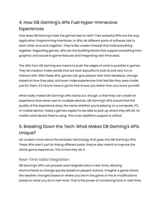 4. How DB Gaming's APIs Fuel Hyper-Immersive
Experiences
How does DB Gaming make the games feel so real? Their powerful APIs are the way.
Application Programming Interfaces, or APIs, let different parts of software talk to
each other and work together. They're like unseen threads that hold everything
together. Regarding games, APIs are the building blocks that support everything from
graphics and sound to game features and integrating real-time data.
The APIs from DB Gaming are meant to push the edges of what is possible in games.
They let creators make worlds that are both beautiful to look at and very fun to
interact with. With these APIs, games can give players real-time feedback, change
based on how they play, and even make experiences that feel like they were made
just for them. It's nice to have a game that knows you better than you know yourself.
What really makes DB Gaming's APIs stand out, though, is that they can create an
experience that works well on multiple devices. DB Gaming's APIs ensure that the
quality of the experience stays the same whether you're playing on a computer, PC,
or mobile device. Today's gamers expect to be able to pick up where they left off, no
matter what device they're using. This cross-platform support is critical.
5. Breaking Down the Tech: What Makes DB Gaming's APIs
Unique?
Let us learn more about the fantastic technology that goes into DB Gaming's APIs.
These APIs aren't just for linking different parts; they're also meant to improve the
whole game experience. This is how they do it:
Real-Time Data Integration:
DB Gaming's APIs can process and integrate data in real-time, allowing
environments to change quickly based on players' actions. Imagine a game where
the weather changes based on where you are in the game or the AI modifications
based on what you do in real-time. That is the power of combining facts in real-time.
 