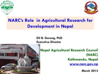 NARC’s Role in Agricultural Research for
        Development in Nepal

             Dil B. Gurung, PhD
             Executive Director

               Nepal Agricultural Research Council
                                           (NARC)
                               Kathmandu, Nepal
                                 www.narc.gov.np
                                        March 2013
 