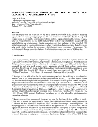 ENTITY-RELATIONSHIP MODELING OF                                    SPATIAL          DATA        FOR
GEOGRAPHIC INFORMATION SYSTEMS
Hugh W. Calkins
Department of Geography and
National Center for Geographic Information and Analysis,
State University of New York at Buffalo
Amherst, NY 14261-0023


Abstract
This article presents an extension to the basic Entity-Relationship (E-R) database modeling
approach for use in designing geographic databases. This extension handles the standard spatial
objects found in geographic information systems, multiple representations of the spatial objects,
temporal representations, and the traditional coordinate and topological attributes associated with
spatial objects and relationships. Spatial operations are also included in this extended E-R
modeling approach to represent the instances where relationships between spatial data objects are
only implicit in the database but are made explicit through spatial operations. The extended E-R
modeling methodology maps directly into a detailed database design and a set of GIS function.


1. Introduction

GIS design (planning, design and implementing a geographic information system) consists of
several activities: feasibility analysis, requirements determination, conceptual and detailed database
design, and hardware and software selection. Over the past several years, GIS analysts have been
interested in, and have used, system design techniques adopted from software engineering,
including the software life-cycle model which defines the above mentioned system design tasks
(Boehm, 1981, 36). Specific GIS life-cycle models have been developed for GIS by Calkins
(1982) and Tomlinson (1994). Figure 1 is an example of a typical life-cycle model.

GIS design models, which describe the implementation procedures for the life-cycle model, outline
the basic steps of the design process at a fairly abstract level (Calkins, 1972; Calkins, 1982). Figure
2 is a current version of previous design models. While useful as basic guides for GIS designers,
the present models are deficient in that they describe only high-level activities. Additionally, these
guides usually do not describe any methods for completing the indicated design tasks. One aspect
of these models that has not been given sufficient additional definition is the conceptual and detailed
design procedures for geographic databases. [see Figures 1 and 2: shaded steps] An extensive
literature on general database design techniques exists (Elmasri and Navathe, 1994; Teorey and Fry,
1982; Ullman, 1988), however this body of knowledge has yet to be adapted for use in designing
geographic databases.

GIS design methodologies currently in use do not treat the database design problem in detail.
Often, data of interest are simply listed in tabular form on the assumption that using a commercial
GIS format obviates the need for any further effort toward database design. More enlightened GIS
design approaches link the data needed in the GIS to applications and GIS procedures. These
approaches, however, do not offer any assistance in either the conceptual or logical design of the
GIS database. Errors in database design can still occur and can be very costly. More attention
needs to be paid to geographic database design. Specific tools reflecting the special characteristics
of spatial data need to be developed to support the database design portion of the GIS design


                                                  1
 