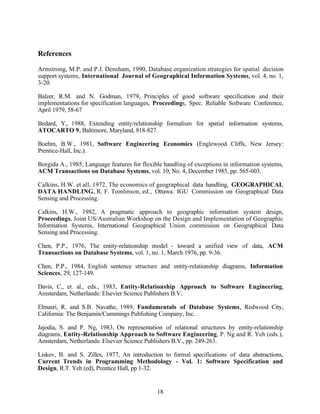 References

Armstrong, M.P. and P.J. Densham, 1990, Database organization strategies for spatial decision
support systems, International Journal of Geographical Information Systems, vol. 4, no. 1,
3-20.

Balzer, R.M. and N. Godman, 1979, Principles of good software specification and their
implementations for specification languages, Proceedings, Spec. Reliable Software Conference,
April 1979, 58-67

Bedard, Y., 1988, Extending entity/relationship formalism for spatial information systems,
ATOCARTO 9, Baltimore, Maryland, 818-827.

Boehm, B.W., 1981, Software Engineering Economics (Englewood Cliffs, New Jersey:
Prentice-Hall, Inc.).

Borgida A., 1985, Language features for flexible handling of exceptions in information systems,
ACM Transactions on Database Systems, vol. 10, No. 4, December 1985, pp. 565-603.

Calkins, H.W. et all, 1972, The economics of geographical data handling, GEOGRAPHICAL
DATA HANDLING, R. F. Tomlinson, ed., Ottawa: IGU Commission on Geographical Data
Sensing and Processing.

Calkins, H.W., 1982, A pragmatic approach to geographic information system design,
Proceedings, Joint US/Australian Workshop on the Design and Implementation of Geographic
Information Systems, International Geographical Union commission on Geographical Data
Sensing and Processing.

Chen, P.P., 1976, The entity-relationship model - toward a unified view of data, ACM
Transactions on Database Systems, vol. 1, no. 1, March 1976, pp. 9-36.

Chen, P.P., 1984, English sentence structure and entity-relationship diagrams, Information
Sciences, 29, 127-149.

Davis, C., et. al., eds., 1983, Entity-Relationship Approach to Software Engineering,
Amsterdam, Netherlands: Elsevier Science Publishers B.V.

Elmasri, R. and S.B. Navathe, 1989, Fundamentals of Database Systems, Redwood City,
California: The Benjamin/Cummings Publishing Company, Inc.

Jajodia, S. and P. Ng, 1983, On representation of relational structures by entity-relationship
diagrams, Entity-Relationship Approach to Software Engineering, P. Ng and R. Yeh (eds.),
Amsterdam, Netherlands: Elsevier Science Publishers B.V., pp. 249-263.

Liskov, B. and S. Zilles, 1977, An introduction to formal specifications of data abstractions,
Current Trends in Programming Methodology - Vol. 1: Software Specification and
Design, R.T. Yeh (ed), Prentice Hall, pp 1-32.


                                              18
 