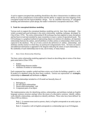 A tool to support conceptual data modeling should have the above characteristics in addition to the
ability to ensure completeness of description and the ability to support one-tone mapping of the
conceptual model into the logical database design. For an extended discussion of conceptual
modeling and information system design, the reader is referred to Loucopoulos and Zicari, 1992).


3. Tools for conceptual database modeling

Various tools to support the conceptual database modeling activity have been developed. One
widely accepted and used technique is the entity-relationship modeling technique developed by
Chen (Chen, 1976). The entity-relationship (E-R) technique has been applied to many disciplines
and has been revised and extended by many researchers to meet a variety of specialized needs. The
E-R technique is a graphical method of representing objects (or entities) of a database, all important
relationships between the entities, and all attributes of either entities or relationships which must be
captured in the database. The set of rules controls the definition of entities, relationships, and
attributes and the manner in which they are portrayed in diagrammatic form. All items are names
and additional information is appended to the diagram indicating the nature of each relationship, i.e.
the cardinality of each relationship (one-to-one, one-to-many, or many-many).

3.1        Basic Entity-Relationship Modeling

The basic entity-relationship modeling approach is based on describing data in terms of the three
parts noted above (Chen 1976):

      •    Entities
      •    Relationships between entitles
      •    Attributes of entitles or relationships

Each component has a graphic symbol and there exists a set of rules for building a graph (i.e., an E-
R model) of a database using the three basic symbols. Entities are represented as rectangles,
relationships as diamonds and attributes as ellipses.

The normal relationships included in a E-R model are basically those of:

      1.   Belonging to;
      2.   Set and subset relationships;
      3.   Parent-child relationships; and
      4.   Component parts of an object.

The implementation rules for identifying entities, relationships, and attributes include an English
language sentence structure analogy where the nouns of a descriptive sentence identify entities,
verbs identify relationships, and adjectives identify attributes. These rules have been defined by
Chen (1983) as follows:

           Rule 1: A common noun (such as person, chair), in English corresponds to an entity type on
           an E-R diagram.
           Rule 2: A transitive verb in English corresponds to a relationship type in an E-R diagram.


                                                     5
 