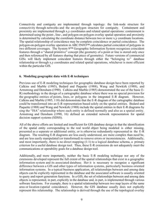Connectivity and contiguity are implemented through topology: the link-node structure for
connectivity through networks and the arc-polygon structure for contiguity. Containment and
proximity are implemented through x,y coordinates and related spatial operations: containment is
determined using the point-, line-, and polygon-on-polygon overlay spatial operation and proximity
is determined by calculating the coordinate distance between two or more x,y coordinate locations.
The spatial relationship of coincidence may be complete coincidence or partial coincidence. The
polygon-on-polygon overlay operation in ARC/INFO™ calculates partial coincident of polygons in
two different coverages. The System 9™ Geographic Information System recognizes coincident
features through a “shared primitive” concept (the geometry of a point or line is stored only once
and then referenced by all features sharing that piece of geometry). Future versions of commercial
GISs will likely implement coincident features through either the “belonging to” database
relationship or through x,y coordinates and related spatial operations, whichever is more efficient
within the particular GIS.


6. Modeling geographic data with E-R techniques

Previous use of E-R modeling techniques for geographic database design have been reported by
Calkins and Marble (1985), Bedard and Paquette (1988), Wang and Newkirk (1988), and
Armstrong and Densham (1990). Calkins and Marble (1985) demonstrated the use of the basic E-
R) methodology in the design of a cartographic database where there was no special provision for
the geographic entities of points, lines, or polygons in the integrated E-R diagram. However,
Calkins and Marble (1985, 118) did demonstrate that the E-R diagram of the cartographic database
could be transformed into an E-R representation based solely on the spatial entities. Bedard and
Paquette (1988) and Wang and Newkirk (1988) include the spatial entities in their E-R diagrams by
sing the “ISA” relationship where each entity is defined normally and also as a spatial entity.
Armstrong and Densham (1990, 16) defined an extended network representation for spatial
decision support systems (SDSS).

All of the above efforts are limited and insufficient for GIS database design in that the identification
of the spatial entity corresponding to the real world object being modeled is either missing,
presented as a separate or additional entity, or is otherwise redundantly represented in the E-R
diagram. The resulting E-R diagrams are less easily understood, are more complex than need be,
and are less easily manipulated (or transformed) to remove errors or inconsistencies. Additionally,
and most importantly, there is no direct mapping (1:1) to a logical database schema, a primary
criterion for a useful database design tool. Thus, these E-R extensions do not adequately meet the
communications or operability goals for a database design tool.

Additionally, and more importantly, neither the basic E-R modeling technique nor any of the
extensions developed represent the full extent of the spatial relationships that exist in a geographic
information system and its associated database. Her it is necessary to recognize a significant
difference between a GIS and other types of information systems, particularly business oriented
information systems. In a typical business application, all relationships between and among data
objects can be explicitly represented in the database and the associated software is usually oriented
to query and report generation functions. In a GIS, the set of relationships between and among data
objects is represented, in part, explicitly in the database and, in part, is implemented through various
software functions. For example, there is a spatial relationship between two map layers of the same
area or location (spatial coincidence). However, the GIS database usually does not explicitly
represent this relationship. The relationship is derived through the use of the topological overlay

                                                   9
 