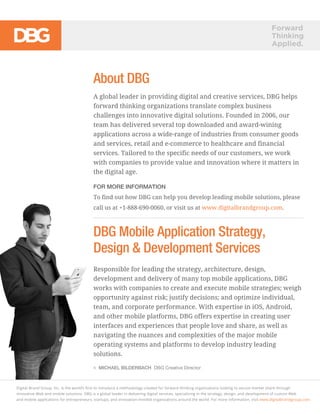 Forward
Thinking
Applied.
MICHAEL BILDERBACH DBG Creative Director
About DBG
A global leader in providing digital and creative services, DBG helps
forward thinking organizations translate complex business
challenges into innovative digital solutions. Founded in 2006, our
team has delivered several top downloaded and award-wining
applications across a wide-range of industries from consumer goods
and services, retail and e-commerce to healthcare and financial
services. Tailored to the specific needs of our customers, we work
with companies to provide value and innovation where it matters in
the digital age.
FOR MORE INFORMATION
To find out how DBG can help you develop leading mobile solutions, please
call us at +1-888-690-0060, or visit us at www.digitalbrandgroup.com.
DBG Mobile Application Strategy,
Design & Development Services
Responsible for leading the strategy, architecture, design,
development and delivery of many top mobile applications, DBG
works with companies to create and execute mobile strategies; weigh
opportunity against risk; justify decisions; and optimize individual,
team, and corporate performance. With expertise in iOS, Android,
and other mobile platforms, DBG offers expertise in creating user
interfaces and experiences that people love and share, as well as
navigating the nuances and complexities of the major mobile
operating systems and platforms to develop industry leading
solutions.
Digital Brand Group, Inc. is the world’s ﬁrst to introduce a methodology created for forward thinking organizations looking to secure market share through
innovative Web and mobile solutions. DBG is a global leader in delivering digital services, specializing in the strategy, design, and development of custom Web
and mobile applications for entrepreneurs, startups, and innovation-minded organizations around the world. For more information, visit www.digitalbrandgroup.com.
 