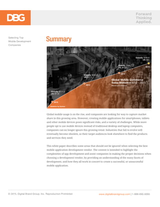 Forward
Thinking
Applied.
SummarySelecting Top
Mobile Development
Companies
© 2015, Digital Brand Group, Inc. Reproduction Prohibited
Global mobile usage is on the rise, and companies are looking for way to capture market
share in this growing area. However, creating mobile applications for smartphones, tablets
and other mobile devices poses significant risks, and a variety of challenges. While more
people opt to use mobile devices instead of traditional desktop and laptop computers,
companies can no longer ignore this growing trend. Industries that fail to evolve will
eventually become obsolete, as their target audiences look elsewhere to find the products
and services they need.
This white paper describes some areas that should not be ignored when selecting the best
mobile application development vendor. The content is intended to highlight the
complexities of app development and assist companies in making the proper decisions when
choosing a development vendor, by providing an understanding of the many facets of
development, and how they all work in concert to create a successful, or unsuccessful
mobile application.
www.digitalbrandgroup.com | 1-888-690-0060
Global Mobile Commerce
Sales Statistics 2012 - 2015
Revenue in Billions
Statistics by Gartner
2012
2013
2014
2015
Globally: $243.5
US: $17.2
Globally: $345.7
US: $23.7
Globally: $490.9
US: $31
Globally: $171.5
US: $11.6
 