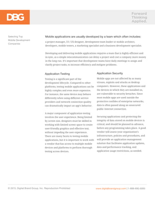 Forward
Thinking
Applied.
Mobile applications are usually developed by a team which often includes:
a project manager, UI / UX designer, development team leader or mobile architect,
developers, mobile testers, a marketing specialist and a business development specialist.
Developing and delivering mobile applications requires a team that is highly efficient and
in-sync, as a simple miscommunication can delay a project and cost a company more money
in the long run. It’s important that development teams have daily meetings to assign and
clarify project tasks, to increase efficiency and mitigate problems.
Selecting Top
Mobile Development
Companies
© 2015, Digital Brand Group, Inc. Reproduction Prohibited www.digitalbrandgroup.com | 1-888-690-0060
Application Testing
Testing is a significant part of the
development lifecycle. Compared to other
platforms, testing mobile applications can be
highly complex and even more expensive.
For instance, the same device may behave
differently when using different service
providers and network connection quality
can dramatically impact an app’s behavior.
A major component of application testing
involves the user experience. Being limited
by screen size, designers must be skilled in
working with limited screen space to create
user-friendly graphics and effective text,
without impeding the user experience.
There are many facets to testing mobile
applications, but it is important to work with
a vendor that has access to multiple mobile
devices and platforms to perform thorough
testing across devices.
Application Security
Mobile apps are not affected by as many
viruses, exploits and attacks as desktop
computers. However, these applications and
the devices in which they are installed on,
are vulnerable to security breaches. Since
most mobile apps are used outside the
protective confides of enterprise networks,
data is often passed along an unsecured
public Internet connection.
Securing applications and protecting the
integrity of data stored on mobile devices is
critical, and should be planned in advance,
before any programming takes place. A good
vendor will assess your organization’s
infrastructure, policies and procedures, and
will provide an application management
solution that facilitates application updates,
data and performance tracking, and
application usage restrictions, as needed.
 