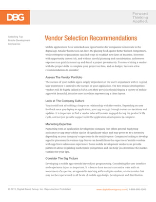 Forward
Thinking
Applied.
Mobile applications have unlocked new opportunities for companies to innovate in the
digital age. Smaller businesses can level the playing field against better-funded competitors,
while enterprise organizations can find ways to establish new lines of business. However,
with opportunity comes risk, and without careful planning and consideration, unforeseen
expenses can quickly mount up and derail a project prematurely. To ensure hiring a vendor
with the proper skills to complete your project on time, and on budget, here are a few
recommendations to consider:
Assess The Vendor Portfolio
The success of your mobile app is largely dependent on the user’s experience with it. A good
user experience is critical to the success of your application. The best mobile development
vendors will be highly skilled in UI/UX and their portfolio should display a variety of mobile
apps with beautiful, intuitive user interfaces representing a clean layout.
Look at The Company Culture
You should look at building a long-term relationship with the vendor. Depending on user
feedback once you deploy an application, your app may go through numerous revisions and
updates. It is important to find a vendor who will remain engaged during the product’s life
cycle, and not just provide support until the application development is complete.
Marketing Expertise
Partnering with an application development company that offers general marketing
assistance or app store advice can be of significant value, and may prove to be a necessity
depending on your company’s experience in the mobile space. Companies looking to develop
apps for placement in various App Stores can benefit from the expertise of mobile vendors
with App Store submission experience. Some mobile development vendors can provide
pertinent advice regarding marketplace competition and can help you determine the market
viability for your app.
Consider The Big Picture
Developing a mobile app extends beyond just programming. Considering the user interface
and experience is just as important. It is best to have access to an entire team with an
assortment of expertise, as opposed to working with multiple vendors, or one vendor that
may not be experienced in all facets of mobile app design, development and distribution.
Selecting Top
Mobile Development
Companies
© 2015, Digital Brand Group, Inc. Reproduction Prohibited www.digitalbrandgroup.com | 1-888-690-0060
Vendor Selection Recommendations
 