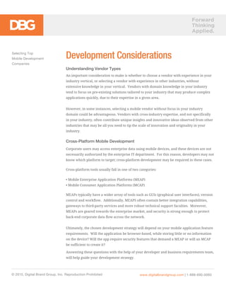 Forward
Thinking
Applied.
Development Considerations
Understanding Vendor Types
An important consideration to make is whether to choose a vendor with experience in your
industry vertical, or selecting a vendor with experience in other industries, without
extensive knowledge in your vertical. Vendors with domain knowledge in your industry
tend to focus on pre-existing solutions tailored to your industry that may produce complex
applications quickly, due to their expertise in a given area.
However, in some instances, selecting a mobile vendor without focus in your industry
domain could be advantageous. Vendors with cross-industry expertise, and not specifically
in your industry, often contribute unique insights and innovative ideas observed from other
industries that may be all you need to tip the scale of innovation and originality in your
industry.
Cross-Platform Mobile Development
Corporate users may access enterprise data using mobile devices, and these devices are not
necessarily authorized by the enterprise IT department. For this reason, developers may not
know which platform to target; cross-platform development may be required in these cases.
Cross-platform tools usually fall in one of two categories:
• Mobile Enterprise Application Platforms (MEAP)
• Mobile Consumer Application Platforms (MCAP)
MEAPs typically have a wider array of tools such as GUIs (graphical user interfaces), version
control and workflow. Additionally, MEAPS often contain better integration capabilities,
gateways to third-party services and more robust technical support faculties. Moreover,
MEAPs are geared towards the enterprise market, and security is strong enough to protect
back-end corporate data flow across the network.
Ultimately, the chosen development strategy will depend on your mobile application feature
requirements. Will the application be browser-based, while storing little or no information
on the device? Will the app require security features that demand a MEAP or will an MCAP
be sufficient to create it?
Answering these questions with the help of your developer and business requirements team,
will help guide your development strategy.
Selecting Top
Mobile Development
Companies
© 2015, Digital Brand Group, Inc. Reproduction Prohibited www.digitalbrandgroup.com | 1-888-690-0060
 