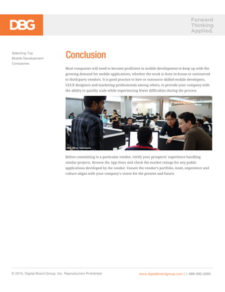 Forward
Thinking
Applied.
ConclusionSelecting Top
Mobile Development
Companies
© 2015, Digital Brand Group, Inc. Reproduction Prohibited www.digitalbrandgroup.com | 1-888-690-0060
DBG Office, Technopark
Most companies will need to become proficient in mobile development to keep up with the
growing demand for mobile applications, whether the work is done in-house or outsourced
to third-party vendors. It is good practice to hire or outsource skilled mobile developers,
UI/UX designers and marketing professionals among others, to provide your company with
the ability to quickly scale while experiencing fewer difficulties during the process.
Before committing to a particular vendor, verify your prospects’ experience handling
similar projects. Browse the App Store and check the market ratings for any public
applications developed by the vendor. Ensure the vendor’s portfolio, team, experience and
culture aligns with your company’s vision for the present and future.
 