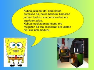 Kuboa joku bat da. Etxe baten antzekoa da, baina bakarrik kamaran jartzen baduzu eta pertsona bat ere agertzen zaizu.  Kuboa mugitzean pertsona ere mugitzen da eta eskailerak ere jaisten ditu zuk nahi baduzu. 
