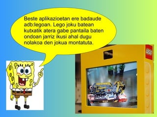 Beste aplikazioetan ere badaude adb:legoan. Lego joku batean kutxatik atera gabe pantaila baten ondoan jarriz ikusi ahal dugu nolakoa den jokua montatuta. 