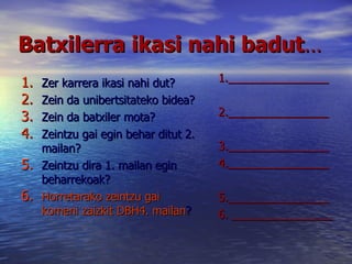 Batxilerra ikasi nahi badut … Zer karrera ikasi nahi dut? Zein da unibertsitateko bidea? Zein da batxiler mota? Zeintzu gai egin behar ditut 2. mailan? Zeintzu dira 1. mailan egin beharrekoak? Horretarako zeintzu gai komeni zaizkit DBH4. mailan ? 1.________________ 2.________________ 3.________________ 4.________________ 5.________________ 6. ________________ 