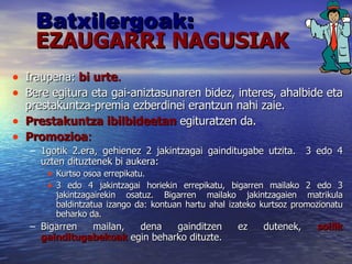 Batxilergoak: EZAUGARRI NAGUSIAK Iraupena:  bi urte .   Bere egitura eta gai-aniztasunaren bidez, interes, ahalbide eta prestakuntza-premia ezberdinei erantzun nahi zaie. Prestakuntza ibilbideetan   egituratzen da. Promozioa :   1gotik 2.era, gehienez 2 jakintzagai gainditugabe utzita.  3 edo 4 uzten dituztenek bi aukera: Kurtso osoa errepikatu. 3 edo 4 jakintzagai horiekin errepikatu, bigarren mailako 2 edo 3 jakintzagairekin osatuz. Bigarren mailako jakintzagaien matrikula baldintzatua izango da: kontuan hartu ahal izateko kurtsoz promozionatu beharko da.  Bigarren mailan, dena gainditzen ez dutenek,  soilik gainditugabekoak  egin beharko dituzte.  