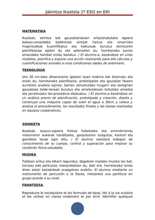 Jakintza Ikastola.1º ESO en EKI 
MATEMATIKA 
Ikasleak, ekintza bat gauzatzerakoan erlazionatutako egoera 
batean,emandako baldintzak aintzat hartuz eta oinarrizko 
magnitudeak kuantifikatuz eta kalkuluak burutuz ekintzaren 
planifikazioa egiten du eta adierazten du, horretarako aurrez 
emandako hainbat eredu baliatuz. / El alumno-a, basándose en unos 
modelos, planifica y expone una acción realizando para ello cálculos y 
cuantificaciones acordes a unas condiciones dadas de antemano. 
TEKNOLOGIA 
Ura 30 cm-tako altueraraino igotzen duen makina bat diseinatu eta 
eraiki du, horretarako planifikazio, prototipatze eta gauzatze faseen 
aurretiko analisia eginez, bertan zehaztutako mugarri eta zereginen 
gauzatzea talde-lanean burutuz eta amaitutakoan lortutako emaitza 
eta jarraitutako lan-prozedura ebaluatuz. / El alumno-a basándose en 
un análisis previo de planificación, prototipado y creación, diseña y 
construye una máquina capaz de subir el agua a 30cm y valora y 
analiza el procedimiento, los resultados finales y las tareas realizadas 
en equipos cooperativos. 
SOINKETA 
Ikasleak, osasun-egoera fisikoa hobetzeko eta errendimendu 
motorraren aukerak handitzeko, gorputzaren ezagutza, kontrol eta 
gainditze lanak egin ditu. / El alumno realizará trabajos de 
conocimiento de su cuerpo, control y superación para mejorar su 
condición física-saludable. 
MUSIKA 
Taldean arituz eta elkarri lagunduz, dagokion mailako musika lan bat, 
txirulaz edo perkusioz interpretatzen du, beti ere, horretarako landu 
diren eduki baliabideak eraegokian erabiliz. El alumno mediante un 
instrumento de percusión o la flauta, interpreta una partitura en 
grupo acorde a su nivel. 
FRANTSESA 
Reproduire le vocabulaire et les formules de base, liés à la vie scolaire 
et les utiliser en classe oralement et par écrit. Identifier quelques 
7 
 