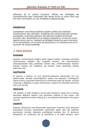 Jakintza Ikastola.1º ESO en EKI 
éléments de la culture française. Utiliser les stratégies de 
compréhension pour interpréter des textes écrits ou oraux ainsi que 
tirer des conclusions sur les stratégies d'apprentissage. 
PROIEKTUA 
Lankidetzan oinarrituta ikasleak subjektu aktibo izan daitezen, 
sozializazioan esku hartzeko, erabakiak eta erantzunkizunak hartzea 
sustatzeko, oinarrizko gaitasun eta baloreen lanketa dinamikak 
burutzen ditu. Basándose en el trabajo cooperativo, el alumno como 
agente activo que es, realizará actividades dinámicas para intervenir 
en la socialización, en la toma de decisiones y en consecuencia en la 
asunción de responsabilidad. 
2. EBALUAZIOA 
EUSKARA 
Ikasleak, sentimenduek eragina duten egoera batean, harengan sortutako 
sentimenduak azaltzen ditu zergatiak emanez, eta sentimenduen 
adierazpenerako testu poetikoak sortzen ditu; erreferentziazko literatur 
testuak imitatuz eta eraldatuz; eta ahozko modu adierazkor batean 
irakurtzen ditu. 
GAZTELERA 
El alumno o alumna, en una situación-problema relacionada con una 
determinada realidad sociolingüística realiza una pequeña investigación 
sobre el tema, buscando información en diferentes tipos de fuentes escritas 
(impresas y digitales) y orales (entrevista) y expone los resultados de forma 
oral y por escrito. 
INGELESA 
The student, in both academic and private situations, orally and in writing, 
describes different aspects and processes relating to the ocean, and 
narrates significant events relating to it, by selecting information from given 
sources. 
GIZARTE 
Ikasleak, Historiaurre eta Antzinaroko aztarnetan oinarrituz, bere arbasoen 
bizimoduari buruzko interpretazio historikoak egiten ditu eta aztarnen 
garrantziari buruzko balorazio justifikatuak ematen ditu. El alumno-a 
basándose en evidencias de la Prehistoria y la Edad Antigua, hace 
7 
 