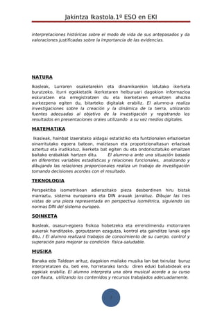 Jakintza Ikastola.1º ESO en EKI 
interpretaciones históricas sobre el modo de vida de sus antepasados y da 
valoraciones justificadas sobre la importancia de las evidencias. 
NATURA 
Ikasleak, Lurraren osaketarekin eta dinamikarekin lotutako ikerketa 
burutzeko, iturri egokietatik ikerketaren helburuari dagokion informazioa 
eskuratzen eta erregistratzen du eta ikerketaren emaitzen ahozko 
aurkezpena egiten du, bitarteko digitalak erabiliz. El alumno-a realiza 
investigaciones sobre la creación y la dinámica de la tierra, utilizando 
fuentes adecuadas al objetivo de la investigación y registrando los 
resultados en presentaciones orales utilizando a su vez medios digitales. 
MATEMATIKA 
Ikasleak, hainbat izaeratako aldagai estatistiko eta funtzionalen erlazioetan 
oinarritutako egoera batean, maiztasun eta proportzionaltasun erlazioak 
aztertuz eta irudikatuz, ikerketa bat egiten du eta ondorioztatuko emaitzen 
baitako erabakiak hartzen ditu. El alumno-a ante una situación basada 
en diferentes variables estadísticas y relaciones funcionales, analizando y 
dibujando las relaciones proporcionales realiza un trabajo de investigación 
tomando decisiones acordes con el resultado. 
TEKNOLOGIA 
Perspektiba isometrikoan adierazitako pieza desberdinen hiru bistak 
marraztu, sistema europearra eta DIN arauak jarraituz. Dibujar las tres 
vistas de una pieza representada en perspectiva isométrica, siguiendo las 
normas DIN del sistema europeo. 
SOINKETA 
Ikasleak, osasun-egoera fisikoa hobetzeko eta errendimendu motorraren 
aukerak handitzeko, gorputzaren ezagutza, kontrol eta gainditze lanak egin 
ditu. / El alumno realizará trabajos de conocimiento de su cuerpo, control y 
superación para mejorar su condición física-saludable. 
MUSIKA 
Banaka edo Taldean arituz, dagokion mailako musika lan bat txirulaz buruz 
interpretatzen du, beti ere, horretarako landu diren eduki baliabideak era 
egokiak erabiliz. El alumno interpreta una obra musical acorde a su curso 
con flauta, utilizando los contenidos y recursos trabajados adecuadamente. 
7 
 