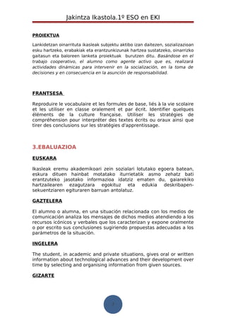 Jakintza Ikastola.1º ESO en EKI 
PROIEKTUA 
Lankidetzan oinarrituta ikasleak subjektu aktibo izan daitezen, sozializazioan 
esku hartzeko, erabakiak eta erantzunkizunak hartzea sustatzeko, oinarrizko 
gaitasun eta baloreen lanketa proiektuak burutzen ditu. Basándose en el 
trabajo cooperativo, el alumno como agente activo que es, realizará 
actividades dinámicas para intervenir en la socialización, en la toma de 
decisiones y en consecuencia en la asunción de responsabilidad. 
FRANTSESA 
Reproduire le vocabulaire et les formules de base, liés à la vie scolaire 
et les utiliser en classe oralement et par écrit. Identifier quelques 
éléments de la culture française. Utiliser les stratégies de 
compréhension pour interpréter des textes écrits ou oraux ainsi que 
tirer des conclusions sur les stratégies d'apprentissage. 
3.EBALUAZIOA 
EUSKARA 
Ikasleak eremu akademikoari zein sozialari lotutako egoera batean, 
eskura dituen hainbat motatako iturrietatik asmo zehatz bati 
erantzuteko jasotako informazioa idatziz ematen du, gaiarekiko 
hartzailearen ezagutzara egokituz eta edukia deskribapen-sekuentziaren 
egituraren barruan antolatuz. 
GAZTELERA 
El alumno o alumna, en una situación relacionada con los medios de 
comunicación analiza los mensajes de dichos medios atendiendo a los 
recursos icónicos y verbales que los caracterizan y expone oralmente 
o por escrito sus conclusiones sugiriendo propuestas adecuadas a los 
parámetros de la situación. 
INGELERA 
The student, in academic and private situations, gives oral or written 
information about technological advances and their development over 
time by selecting and organising information from given sources. 
GIZARTE 
7 
 