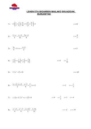 LEHEN ETA BIGARREN MAILAKO EKUAZIOAK,
                                         BURUKETAK



         x x  3x      1 2x 
1.-   2⋅ +  −    = 3⋅ +     −1                                                  x =0
         3 5  10     3 5 




      1 − x x −1 3 x −1                                                                  4
2.-        −    =                                                                   x=
        3    12     4                                                                    7




      3x          x +1
3.-      −1 = x −                                                                   x =5
      5             2




      x      1  x    2                                                7
4.-    ⋅ x +  = ⋅ x +                                 x=0       x=
      2     30  3    5                                               10




5.-   3 ⋅ ( x 2 − 2 ) = 21                                                          x = ±3




      ( x − 1) ⋅ ( x + 1) − x − 5 = 2 ⋅ ( x + 1)                   x=2        x=−
                                                                                    1
6.-
              2              6        3                                             3




      x ⋅ ( 2 x − 1) ⋅ ( x 2 + x − 12) = 0
                                                               1
7.-                                                 x=0   x=        x=3       x = −4
                                                               2




      x 2 + 3 x 2 − 7 ( x + 4)
                                      2
                                 1 − 9x                            x = −2      x = −55
8.-          +       =         −
         6       4         2       12
 