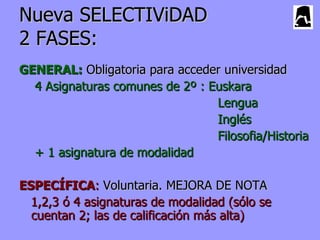 Nueva SELECTIViDAD
2 FASES:
GENERAL: Obligatoria para acceder universidad
  4 Asignaturas comunes de 2º : Euskara
                                 Lengua
                                 Inglés
                                 Filosofia/Historia
  + 1 asignatura de modalidad

ESPECÍFICA: Voluntaria. MEJORA DE NOTA
  1,2,3 ó 4 asignaturas de modalidad (sólo se
  cuentan 2; las de calificación más alta)
 
