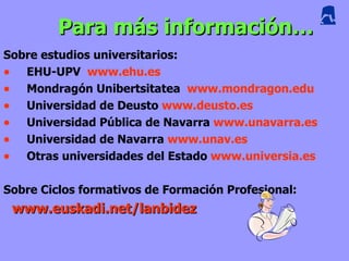 Para más información…
Sobre estudios universitarios:
• EHU-UPV www.ehu.es
• Mondragón Unibertsitatea www.mondragon.edu
• Universidad de Deusto www.deusto.es
• Universidad Pública de Navarra www.unavarra.es
• Universidad de Navarra www.unav.es
• Otras universidades del Estado www.universia.es

Sobre Ciclos formativos de Formación Profesional:
 www.euskadi.net/lanbidez
 