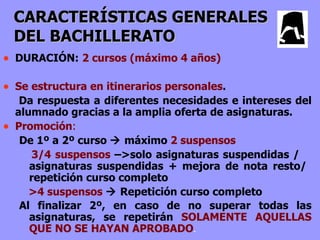 CARACTERÍSTICAS GENERALES
    DEL BACHILLERATO
• DURACIÓN: 2 cursos (máximo 4 años)

• Se estructura en itinerarios personales.
     Da respuesta a diferentes necesidades e intereses del
    alumnado gracias a la amplia oferta de asignaturas.
•   Promoción:
     De 1º a 2º curso  máximo 2 suspensos
       3/4 suspensos –>solo asignaturas suspendidas /
       asignaturas suspendidas + mejora de nota resto/
       repetición curso completo
       >4 suspensos  Repetición curso completo
     Al finalizar 2º, en caso de no superar todas las
       asignaturas, se repetirán SOLAMENTE AQUELLAS
       QUE NO SE HAYAN APROBADO.
 