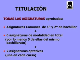 TITULACIÓN
TODAS LAS ASIGNATURAS aprobadas:

• Asignaturas Comunes de 1º y 2º de bachiller
                   +
• 6 asignaturas de modalidad en total
 (por lo menos 5 de ellas del mismo
  bachillerato)
                   +
• 2 asignaturas optativas
 (una en cada curso)
 