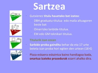 Sartzea
•
Gutxienez titulu hauetako bat izatea:
–
DBH graduatu-titulua edo maila altuagoren
beste bat
–
Oinarrizko lanbide-titulua.
–
EM edo GM teknikari titulua.
•
Titulurik izan ezean
•
Sarbide-proba gainditu behar da eta 17 urte
beteta izan proba hori egiten den urtean (18 €)
•
Plaza-eskaera eskaintza baino handiagoa bada,
onartua izateko prozedurak ezarri ahalko dira.
 