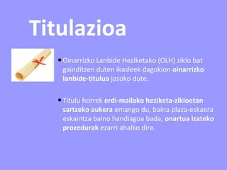 Titulazioa
•Oinarrizko Lanbide Heziketako (OLH) ziklo bat
gainditzen duten ikasleek dagokion oinarrizko
lanbide-titulua jasoko dute.
•Titulu horrek erdi-mailako heziketa-zikloetan
sartzeko aukera emango du, baina plaza-eskaera
eskaintza baino handiagoa bada, onartua izateko
prozedurak ezarri ahalko dira.
 
