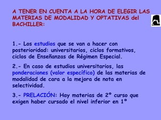 A TENER EN CUENTA A LA HORA DE ELEGIR LAS
MATERIAS DE MODALIDAD Y OPTATIVAS del
BACHILLER:
1.- Los estudios que se van a hacer con
posterioridad: universitarios, ciclos formativos,
ciclos de Enseñanzas de Régimen Especial.
2.- En caso de estudios universitarios, las
ponderaciones (valor específico) de las materias de
modalidad de cara a la mejora de nota en
selectividad.
3.- PRELACIÓN: Hay materias de 2º curso que
exigen haber cursado el nivel inferior en 1º
 