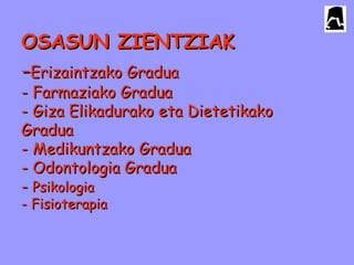 OSASUN ZIENTZIAKOSASUN ZIENTZIAK
--Erizaintzako GraduaErizaintzako Gradua
- Farmaziako Gradua- Farmaziako Gradua
- Giza Elikadurako eta Dietetikako- Giza Elikadurako eta Dietetikako
GraduaGradua
- Medikuntzako Gradua- Medikuntzako Gradua
- Odontologia Gradua- Odontologia Gradua
-- PsikologiaPsikologia
- Fisioterapia- Fisioterapia
 