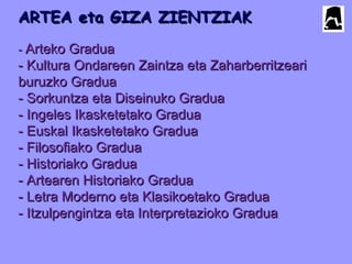 ARTEA eta GIZA ZIENTZIAKARTEA eta GIZA ZIENTZIAK
-- Arteko GraduaArteko Gradua
- Kultura Ondareen Zaintza eta Zaharberritzeari- Kultura Ondareen Zaintza eta Zaharberritzeari
buruzko Graduaburuzko Gradua
- Sorkuntza eta Diseinuko Gradua- Sorkuntza eta Diseinuko Gradua
- Ingeles Ikasketetako Gradua- Ingeles Ikasketetako Gradua
- Euskal Ikasketetako Gradua- Euskal Ikasketetako Gradua
- Filosofiako Gradua- Filosofiako Gradua
- Historiako Gradua- Historiako Gradua
- Artearen Historiako Gradua- Artearen Historiako Gradua
- Letra Moderno eta Klasikoetako Gradua- Letra Moderno eta Klasikoetako Gradua
- Itzulpengintza eta Interpretazioko Gradua- Itzulpengintza eta Interpretazioko Gradua
 