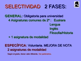SELECTIViDADSELECTIViDAD 2 FASES:2 FASES:
GENERAL:GENERAL: Obligatoria para universidadObligatoria para universidad
4 Asignaturas comunes de 2º : Euskara4 Asignaturas comunes de 2º : Euskara
LenguaLengua
InglésInglés
Filosofia/HistoriaFilosofia/Historia
+ 1 asignatura de modalidad+ 1 asignatura de modalidad
ESPECÍFICAESPECÍFICA:: Voluntaria. MEJORA DE NOTAVoluntaria. MEJORA DE NOTA
2 asignaturas de modalidad2 asignaturas de modalidad
Según el grado, tienen valor diferente.Según el grado, tienen valor diferente. Ver parámetrosVer parámetros..
 