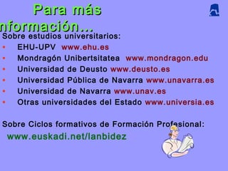 Para másPara más
nformación…nformación…
Sobre estudios universitarios:
• EHU-UPV www.ehu.es
• Mondragón Unibertsitatea www.mondragon.edu
• Universidad de Deusto www.deusto.es
• Universidad Pública de Navarra www.unavarra.es
• Universidad de Navarra www.unav.es
• Otras universidades del Estado www.universia.es
Sobre Ciclos formativos de Formación Profesional ::
www.euskadi.net/lanbidez
 