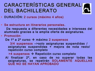 CARACTERÍSTICAS GENERALESCARACTERÍSTICAS GENERALES
DEL BACHILLERATODEL BACHILLERATO
• DURACIÓN: 2 cursos (máximo 4 años)
• Se estructura en itinerarios personales.
Da respuesta a diferentes necesidades e intereses del
alumnado gracias a la amplia oferta de asignaturas.
• Promoción:
De 1º a 2º curso  máximo 2 suspensos
3/4 suspensos –>solo asignaturas suspendidas /
asignaturas suspendidas + mejora de nota resto/
repetición curso completo
>4 suspensos  Repetición curso completo
Al finalizar 2º, en caso de no superar todas las
asignaturas, se repetirán SOLAMENTE AQUELLAS
QUE NO SE HAYAN APROBADO.
 