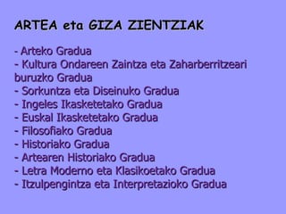 ARTEA eta GIZA ZIENTZIAK -  Arteko Gradua - Kultura Ondareen Zaintza eta Zaharberritzeari buruzko Gradua - Sorkuntza eta Diseinuko Gradua - Ingeles Ikasketetako Gradua - Euskal Ikasketetako Gradua - Filosofiako Gradua - Historiako Gradua - Artearen Historiako Gradua - Letra Moderno eta Klasikoetako Gradua - Itzulpengintza eta Interpretazioko Gradua 
