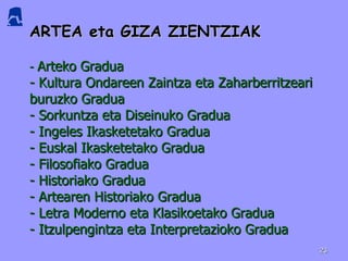 ARTEA eta GIZA ZIENTZIAK -  Arteko Gradua - Kultura Ondareen Zaintza eta Zaharberritzeari buruzko Gradua - Sorkuntza eta Diseinuko Gradua - Ingeles Ikasketetako Gradua - Euskal Ikasketetako Gradua - Filosofiako Gradua - Historiako Gradua - Artearen Historiako Gradua - Letra Moderno eta Klasikoetako Gradua - Itzulpengintza eta Interpretazioko Gradua 