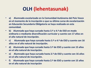OLH (lehentasunak)
• a) Alumnado escolarizado en la Comunidad Autónoma del País Vasco
en el momento de la inscripción o que su último curso de escolarización
en Educación Secundaria Obligatoria se haya realizado en esta
comunidad.
• b) Alumnado que haya cursado hasta 3.º o 4.º de ESO en modo
ordinario o mediante diversificación curricular y cuente con 17 años en
el año natural de inscripción.
• c) Alumnado que haya cursado hasta 3.º o 4.º de ESO y cuente con 16
años en el año natural de inscripción.
• d) Alumnado que haya cursado hasta 3.º de ESO y cuente con 15 años
en el año natural de inscripción.
• e) Alumnado que haya cursado hasta 2.º de ESO y cuente con 16 años
en el año natural de inscripción.
• f) Alumnado que haya cursado hasta 2.º de ESO y cuente con 15 años
en el año natural de inscripción
 