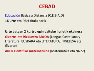 CEBAD
Educación Básica a Distancia (C.E.B.A.D)
16 urte eta DBH titulu barik
Urte batean 2 kurtso egin daiteke irailetik ekainera
Gizarte eta hizkuntza ARLOA (Lengua Castellana y
Literatura, EUSKARA eta LITERATURA, INGELESA eta
Gizarte)
ARLO zientifiko matematikoa (Matematika eta NNZZ)
 