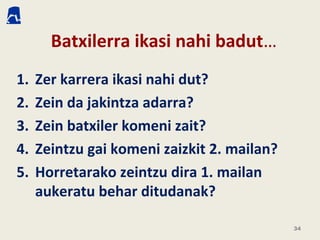 Batxilerra ikasi nahi badut…
1. Zer karrera ikasi nahi dut?
2. Zein da jakintza adarra?
3. Zein batxiler komeni zait?
4. Zeintzu gai komeni zaizkit 2. mailan?
5. Horretarako zeintzu dira 1. mailan
aukeratu behar ditudanak?
34
 
