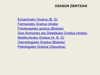 OSASUN ZIENTZIAK
Erizaintzako Gradua (B, G)
Farmaziako Gradua (Araba
Fisioterapiako gradua (Bizkaia)
Giza Nutrizioko eta Dietetikako Gradua (Araba)
Medikuntzako Gradua (A, B, G)
Odontologiako Gradua (Bizkaia)
Psikologiako Gradua (Gipuzkoa)
 