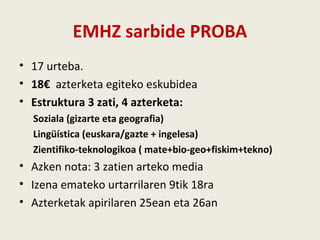 EMHZ sarbide PROBA
• 17 urteba.
• 18€ azterketa egiteko eskubidea
• Estruktura 3 zati, 4 azterketa:
Soziala (gizarte eta geografia)
Lingüística (euskara/gazte + ingelesa)
Zientifiko-teknologikoa ( mate+bio-geo+fiskim+tekno)
• Azken nota: 3 zatien arteko media
• Izena emateko urtarrilaren 9tik 18ra
• Azterketak apirilaren 25ean eta 26an
 