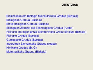 ZIENTZIAK
Biokimikako eta Biologia Molekularreko Gradua (Bizkaia)
Biologiako Gradua (Bizkaia)
Bioteknologiako Gradua (Bizkaia)
Elikagaien Zientzia eta Teknologiako Gradua (Araba)
Fisikako eta Ingeniaritza Elektronikoko Gradu Bikoitza (Bizkaia)
Fisikako Gradua (Bizkaia)
Geologiako Gradua (Bizkaia)
Ingurumen Zientzietako Gradua (Araba)
Kimikako Gradua (B, G)
Matematikako Gradua (Bizkaia)
 