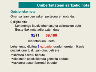 Onartua izan den azken pertsonaren nota da.
9 digitu ditu
Lehenengo lauek lehentasuna adierazten dute
Beste 5ak nota adierazten dute
9211 09,180
lehentasuna nota
Lehenengo digitua 9 ez bada, gradu horretan ikasle
guztiak onartuak izan dira, beti ere
➢sartzea eskatu badute
➢ekainean selektibitatea gainditu badute
➢eskaera epean berretsi badute
Gutxieneko nota
Unibertsitatean sartzeko nota
 