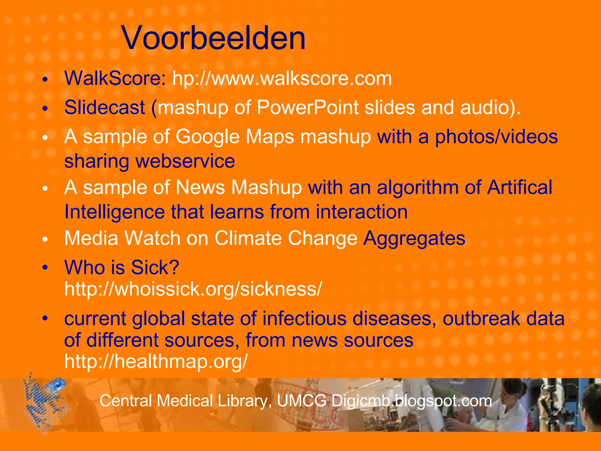 Voorbeelden WalkScore:  hp ://www.walkscore.com Slidecast ( mashup of PowerPoint slides and audio).  A sample of Google Maps mashup  with a photos/videos sharing webservice  A sample of News Mashup  with an algorithm of Artifical Intelligence that learns from interaction  Media Watch on Climate Change  Aggregates Who is Sick? http://whoissick.org/sickness/ current global state of infectious diseases, outbreak data of different sources, from news sources  http://healthmap.org/ 