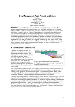 Data Management: Past, Present, and Future
                                                Jim Gray,
                                           Microsoft Research,
                                             301 Howard St.
                                         San Francisco, CA 94105,
                                              415-778-8222
                                       Gray@Microsoft.com.DRAFT
Abstract: Soon most information will be available at your fingertips, anytime, anywhere. Rapid
advances in storage, communications, and processing allow us move all information into Cyberspace.
Software to define, search, and visualize online information is also a key to creating and accessing online
information. This article traces the evolution of data management systems and outlines current trends.
Data management systems began by automating traditional tasks: recording transactions in business,
science, and commerce. This data consisted primarily of numbers and character strings. Today these
systems provide the infrastructure for much of our society, allowing fast, reliable, secure, and automatic
access to data distributed throughout the world. Increasingly these systems automatically design and
manage access to the data. The next steps are to automate access to richer forms of data: images, sound,
video, maps, and other media. A second major challenge is automatically summarizing and abstracting
data in anticipation of user requests. These multi-media databases and tools to access them will be a
cornerstone of our move to Cyberspace.


1. Introduction And Overview
Computers can now store all forms of              4000 BC     1800       1960     1980    2000
                                                  Manual Processing - Paper and Pencil
information: records, documents, images,
                                                               Mechanical-Punched card
sound recordings, videos, scientific data,                               Stored Program - sequential record processing
and many new data formats. We have made                                          Online - Navigational Set Processing
great strides in capturing, storing,                                                   NonProcedural - Relational
                                                                                          Multi-Media Internetwork
managing, analyzing, and visualizing this
data. These tasks are generically called data
management. This paper sketches the
                                                Figure 1: The six generations of data management,
evolution of data management systems
                                                evolving from manual methods, through several stages of
describing six generations of data managers
                                                automated data management.
shown in Figure 1. The article then outlines
current trends,
Data management systems typically store huge quantities of data representing the historical records of an
organization. These databases grow by accretion. It is important that the old data and applications
continue to work as new data and applications are added. The systems are in constant change. Indeed,
most of the larger database systems in operation today were designed several decades ago and have
evolved with technology. A historical perspective helps to understand current systems.
There have been six distinct phases in data management. Initially, data was manually processed. The next
step used punched-card equipment and electro-mechanical machines to sort and tabulate millions of
records. The third phase stored data on magnetic tape and used stored program computers to perform batch
processing on sequential files. The fourth phase introduced the concept of a database schema and online
navigational access to the data. The fifth step automated access to relational databases and added
distributed and client-server processing. We are now in the early stages of sixth generation systems that
store richer data types, notably documents, images, voice, and video data. These sixth generation systems
are the storage engines for the emerging Internet and Intranets.




                                                                                                                     1
 