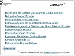 batxilergora
ZIENTZIAK *
*Errebalida martxan jartzen bada, Parametro berriak aplikatuko dira
Biokimikako eta Biologia Molekularreko Gradua (Bizkaia)
Biologiako Gradua (Bizkaia)
Bioteknologiako Gradua (Bizkaia)
Elikagaien Zientzia eta Teknologiako Gradua (Araba)
Fisikako eta Ingeniaritza Elektronikoko Gradu Bikoitza (Bizkaia)
Fisikako Gradua (Bizkaia)
Geologiako Gradua (Bizkaia)
Ingurumen Zientzietako Gradua (Araba)
Kimikako Gradua (B, G)
Matematikako Gradua (Bizkaia)
 