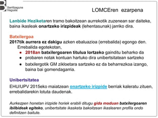 Lanbide Heziketaren tramo bakoitzean aurrekotik zuzenean sar daiteke,
baina ikasleak onartzeko irizpideak (lehentasunak) jarriko dira.
Batxilergoa
2017tik aurrera ez dakigu azken ebaluazioa (errebalida) egongo den.
Errebalida egotekotan,
● 2018an batxilergoaren titulua lortzeko gainditu beharko da
● probaren notak kontuan hartuko dira unibertsitatean sartzeko
● batxilergotik GM zikloetara sartzeko ez da beharrezkoa izango,
baina bai gomendagarria.
Unibertsitatea
EHU/UPV 2015eko maiatzean onartzeko irizpide berriak kaleratu zituen,
errebalidarekin lotuta daudenak.
Aurkezpen honetan irizpide horiek erabili ditugu gida moduan batxilergoaren
ibilbideak egiteko, unibertsitate ikasketa bakoitzean ikaslearen profila ondo
definitzen baitute.
LOMCEren ezarpena
 