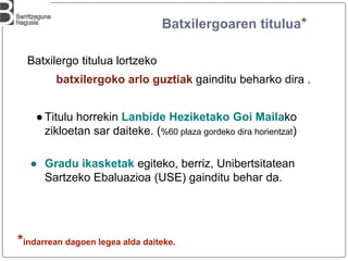 Batxilergoaren titulua*
Batxilergo titulua lortzeko
batxilergoko arlo guztiak gainditu beharko dira .
●Titulu horrekin Lanbide Heziketako Goi Mailako
zikloetan sar daiteke. (%60 plaza gordeko dira horientzat)
● Gradu ikasketak egiteko, berriz, Unibertsitatean
Sartzeko Ebaluazioa (USE) gainditu behar da.
*indarrean dagoen legea alda daiteke.
 